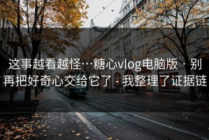 这事越看越怪…糖心vlog电脑版 · 别再把好奇心交给它了 - 我整理了证据链