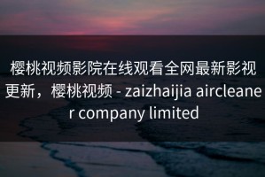 樱桃视频影院在线观看全网最新影视更新，樱桃视频 - zaizhaijia aircleaner company limited