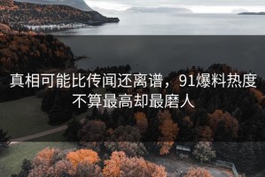 真相可能比传闻还离谱，91爆料热度不算最高却最磨人