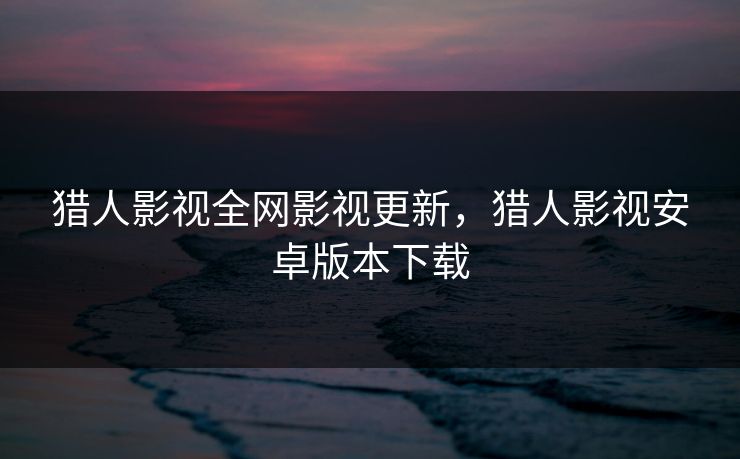 猎人影视全网影视更新，猎人影视安卓版本下载