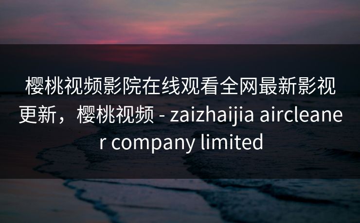 樱桃视频影院在线观看全网最新影视更新，樱桃视频 - zaizhaijia aircleaner company limited