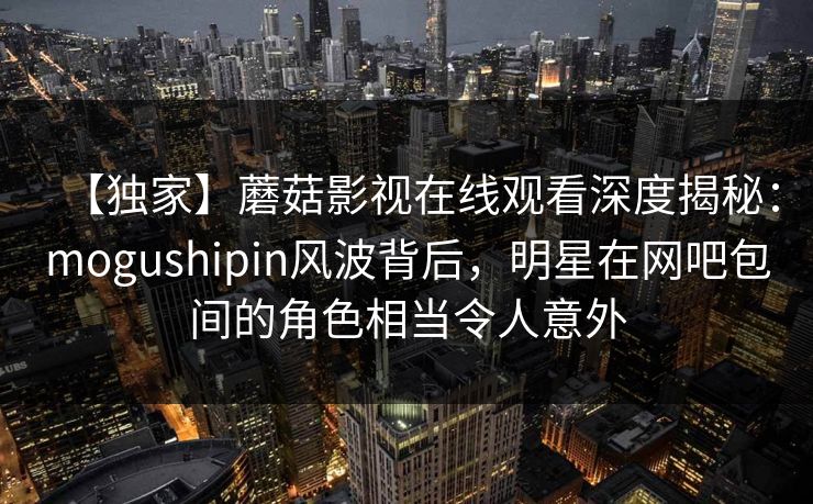 【独家】蘑菇影视在线观看深度揭秘：mogushipin风波背后，明星在网吧包间的角色相当令人意外
