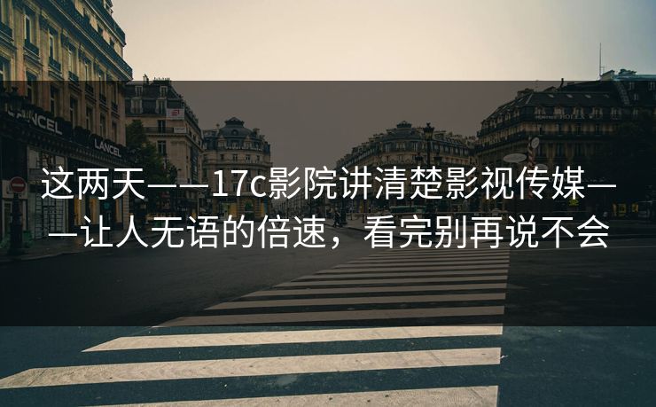 这两天——17c影院讲清楚影视传媒——让人无语的倍速，看完别再说不会