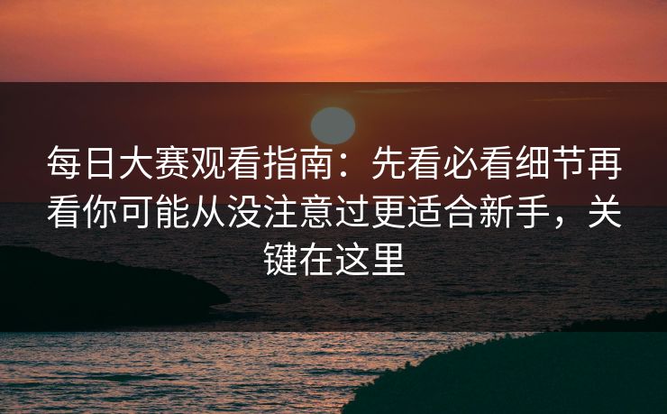 每日大赛观看指南：先看必看细节再看你可能从没注意过更适合新手，关键在这里