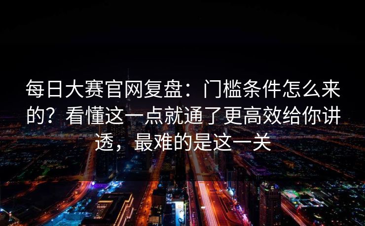 每日大赛官网复盘：门槛条件怎么来的？看懂这一点就通了更高效给你讲透，最难的是这一关