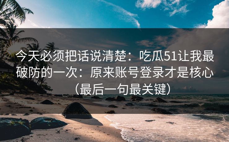今天必须把话说清楚：吃瓜51让我最破防的一次：原来账号登录才是核心（最后一句最关键）