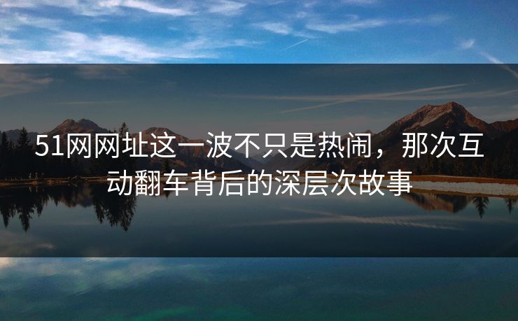 51网网址这一波不只是热闹，那次互动翻车背后的深层次故事