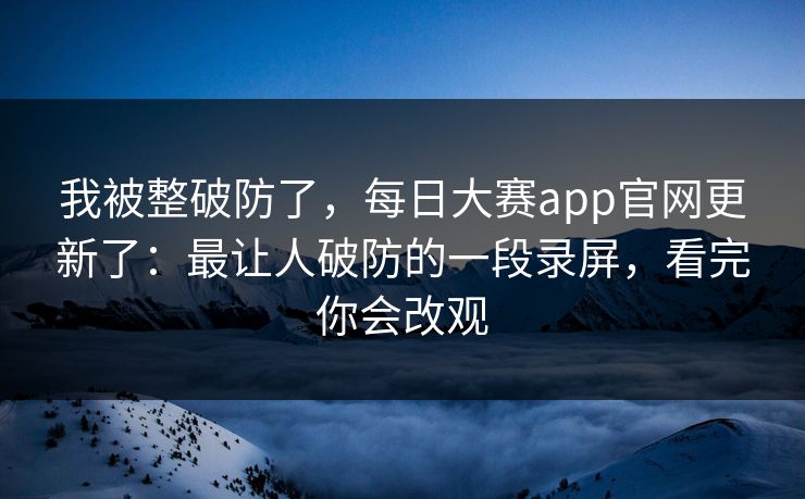 我被整破防了，每日大赛app官网更新了：最让人破防的一段录屏，看完你会改观