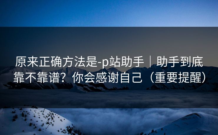 原来正确方法是-p站助手｜助手到底靠不靠谱？你会感谢自己（重要提醒）