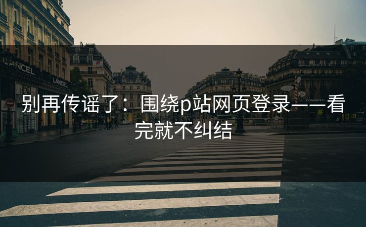 别再传谣了：围绕p站网页登录——看完就不纠结