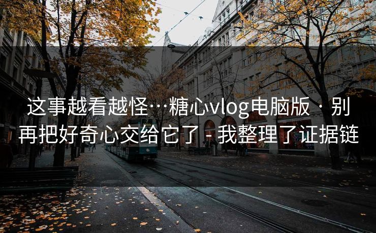 这事越看越怪…糖心vlog电脑版 · 别再把好奇心交给它了 - 我整理了证据链