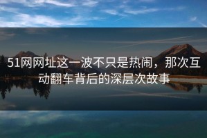 51网网址这一波不只是热闹，那次互动翻车背后的深层次故事