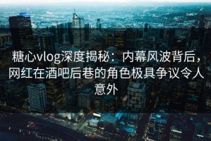 糖心vlog深度揭秘：内幕风波背后，网红在酒吧后巷的角色极具争议令人意外
