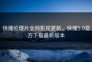 快播伦理片全网影视更新，快播5.0官方下载最新版本