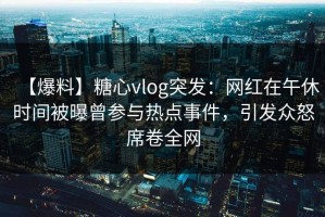 【爆料】糖心vlog突发：网红在午休时间被曝曾参与热点事件，引发众怒席卷全网
