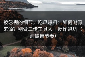 被忽视的细节，吃瓜爆料：如何溯源来源？别做二传工具人｜反诈避坑（别被带节奏）
