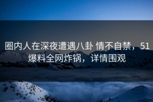 圈内人在深夜遭遇八卦 情不自禁，51爆料全网炸锅，详情围观