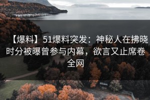 【爆料】51爆料突发：神秘人在拂晓时分被曝曾参与内幕，欲言又止席卷全网