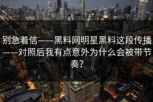 别急着信——黑料网明星黑料这段传播——对照后我有点意外为什么会被带节奏？