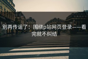 别再传谣了：围绕p站网页登录——看完就不纠结