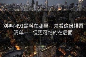 别再问91黑料在哪里，先看这份排雷清单——但更可怕的在后面