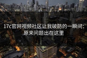 17c官网视频社区让我破防的一瞬间：原来问题出在这里