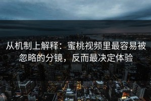 从机制上解释：蜜桃视频里最容易被忽略的分镜，反而最决定体验