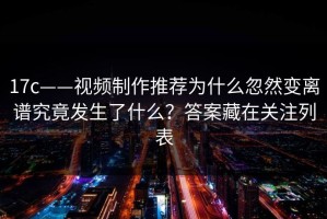 17c——视频制作推荐为什么忽然变离谱究竟发生了什么？答案藏在关注列表