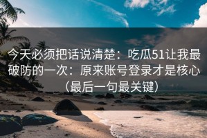 今天必须把话说清楚：吃瓜51让我最破防的一次：原来账号登录才是核心（最后一句最关键）
