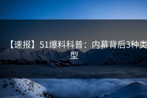 【速报】51爆料科普：内幕背后3种类型