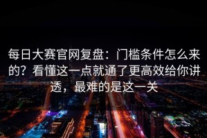 每日大赛官网复盘：门槛条件怎么来的？看懂这一点就通了更高效给你讲透，最难的是这一关