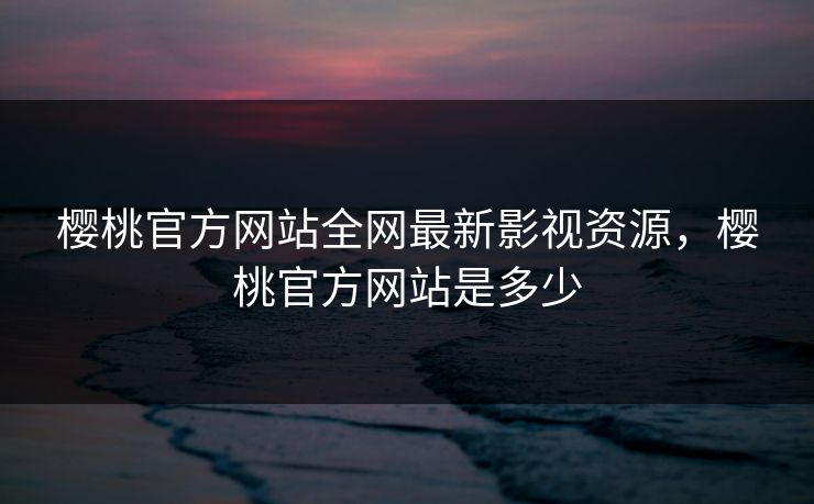 樱桃官方网站全网最新影视资源，樱桃官方网站是多少