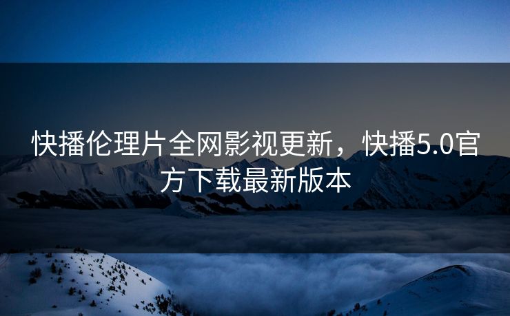 快播伦理片全网影视更新，快播5.0官方下载最新版本