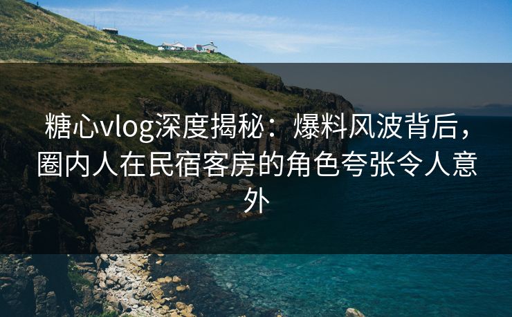 糖心vlog深度揭秘:爆料风波背后,圈内人在民宿客房的角色夸张令人意外 糖心vlog深度揭秘:爆料风波背后,圈内人在民宿客房的角色夸张令人意外