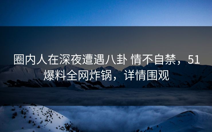 圈内人在深夜遭遇八卦 情不自禁，51爆料全网炸锅，详情围观