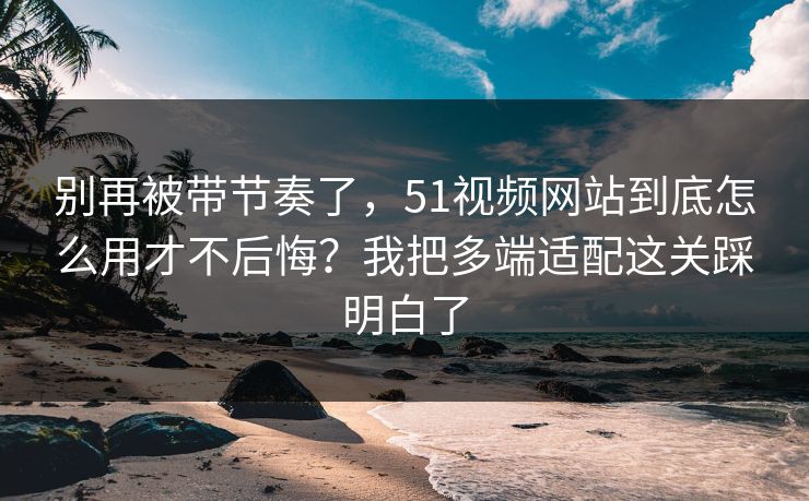 别再被带节奏了，51视频网站到底怎么用才不后悔？我把多端适配这关踩明白了