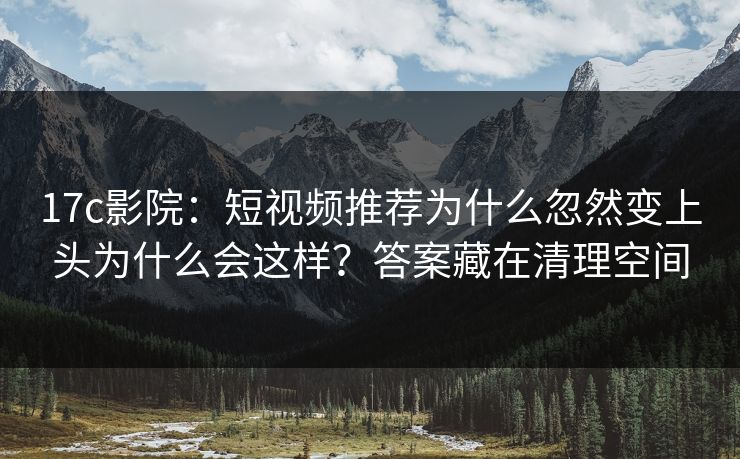 17c影院：短视频推荐为什么忽然变上头为什么会这样？答案藏在清理空间